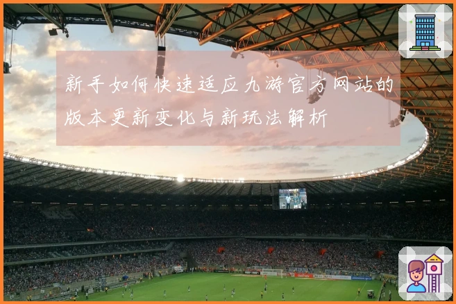 新手如何快速适应九游官方网站的版本更新变化与新玩法解析