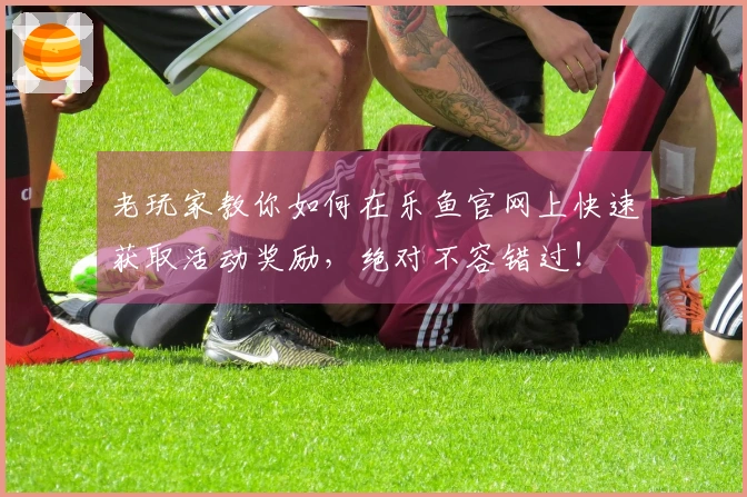 老玩家教你如何在乐鱼官网上快速获取活动奖励，绝对不容错过！