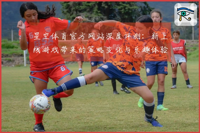 星空体育官方网站深度评测：新上线游戏带来的策略变化与乐趣体验