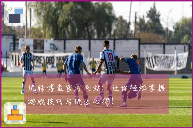 玩转博鱼官方网站：让你轻松掌握游戏技巧与玩法心得！