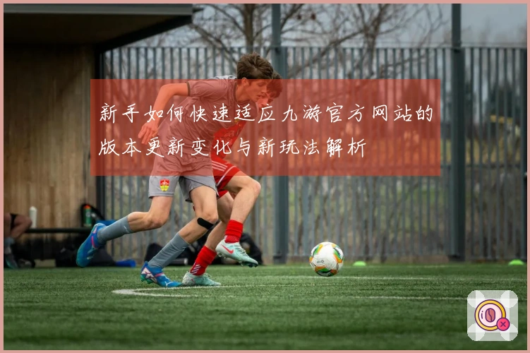 新手如何快速适应九游官方网站的版本更新变化与新玩法解析